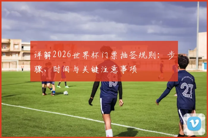 详解2026世界杯门票抽签规则：步骤、时间与关键注意事项
