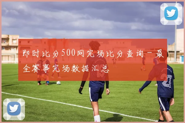 即时比分500网完场比分查询 - 最全赛事完场数据汇总