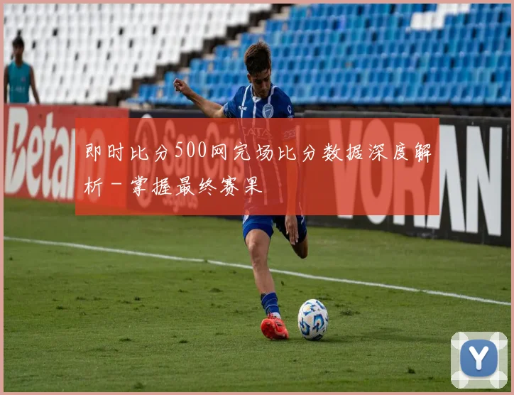 即时比分500网完场比分数据深度解析 - 掌握最终赛果